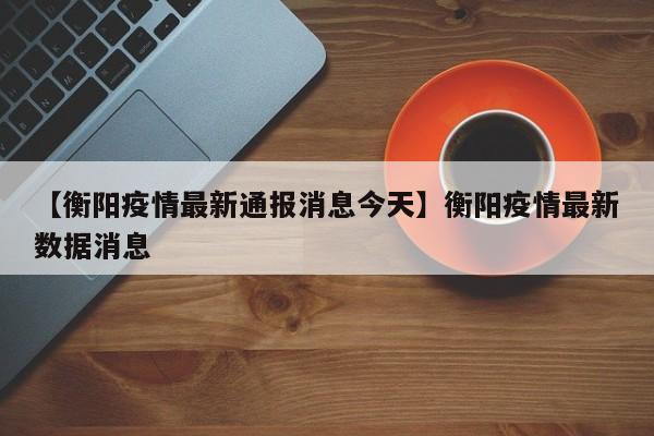 【衡阳疫情最新通报消息今天】衡阳疫情最新数据消息