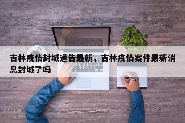 吉林疫情封城通告最新，吉林疫情案件最新消息封城了吗