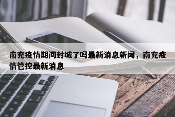 南充疫情期间封城了吗最新消息新闻，南充疫情管控最新消息