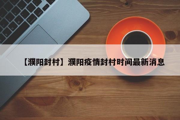 【濮阳封村】濮阳疫情封村时间最新消息