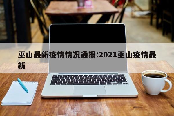 巫山最新疫情情况通报:2021巫山疫情最新