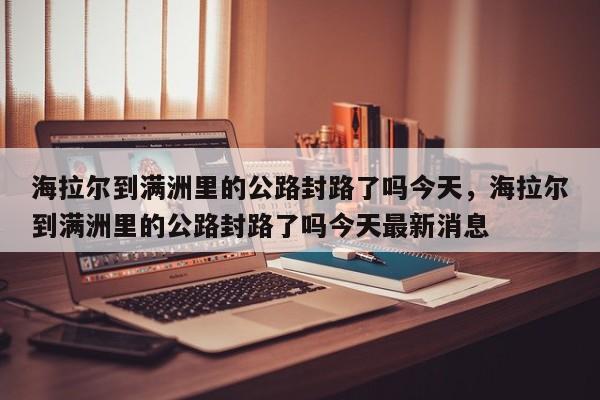 海拉尔到满洲里的公路封路了吗今天，海拉尔到满洲里的公路封路了吗今天最新消息
