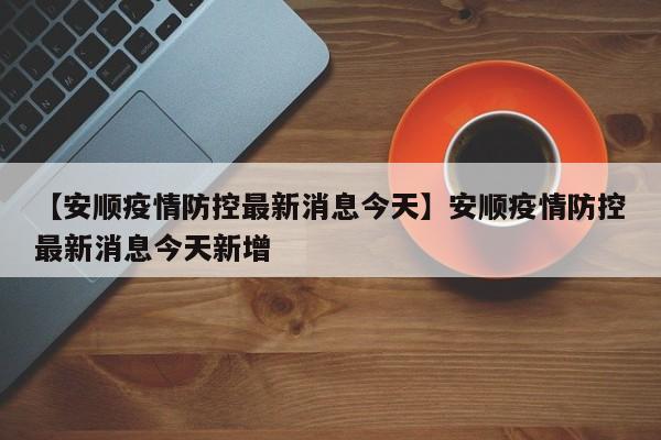 【安顺疫情防控最新消息今天】安顺疫情防控最新消息今天新增