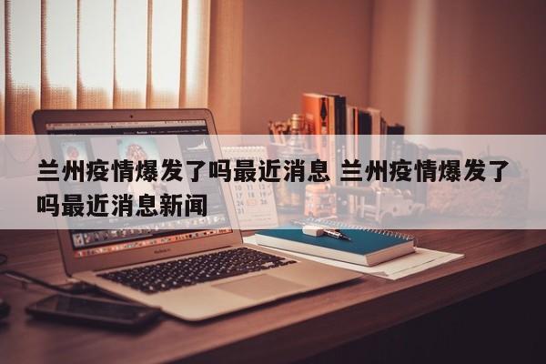 兰州疫情爆发了吗最近消息 兰州疫情爆发了吗最近消息新闻