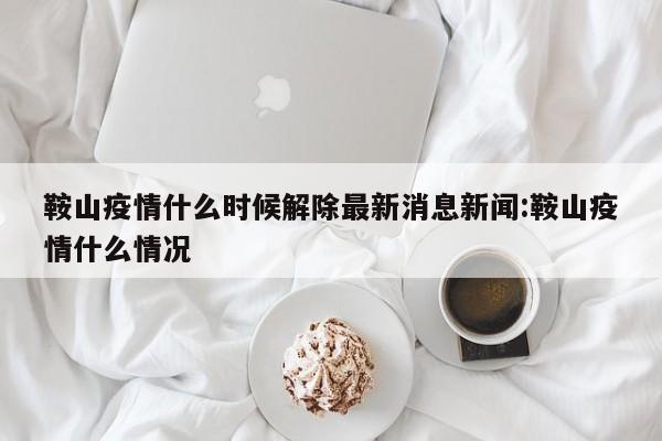 鞍山疫情什么时候解除最新消息新闻:鞍山疫情什么情况