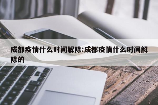 成都疫情什么时间解除:成都疫情什么时间解除的