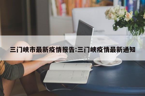 三门峡市最新疫情报告:三门峡疫情最新通知