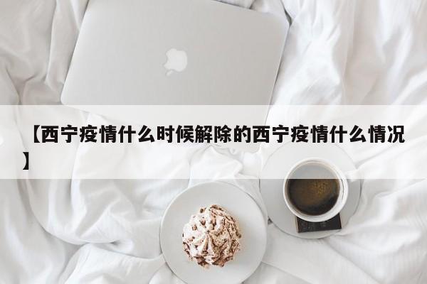 【西宁疫情什么时候解除的西宁疫情什么情况】