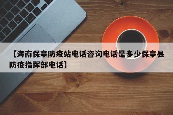 【海南保亭防疫站电话咨询电话是多少保亭县防疫指挥部电话】