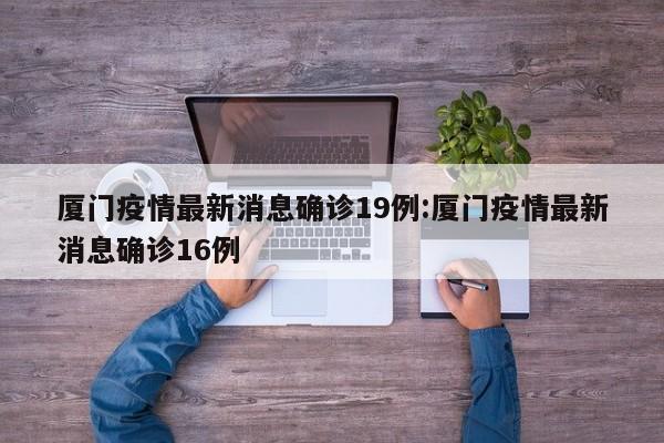 厦门疫情最新消息确诊19例:厦门疫情最新消息确诊16例