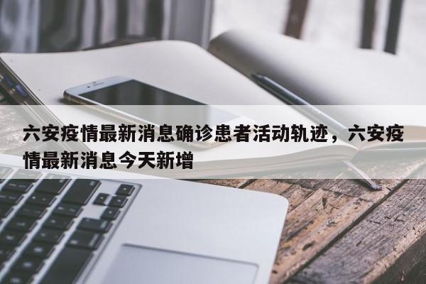六安疫情最新消息确诊患者活动轨迹，六安疫情最新消息今天新增