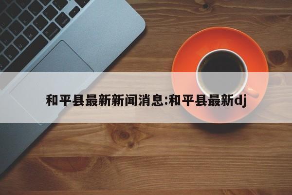 和平县最新新闻消息:和平县最新dj
