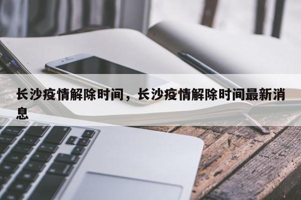 长沙疫情解除时间，长沙疫情解除时间最新消息