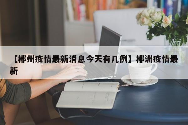【郴州疫情最新消息今天有几例】郴洲疫情最新