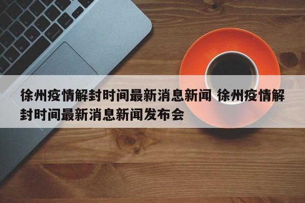 徐州疫情解封时间最新消息新闻 徐州疫情解封时间最新消息新闻发布会