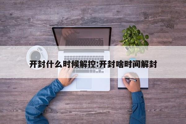 开封什么时候解控:开封啥时间解封