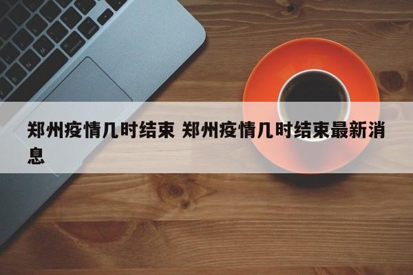 郑州疫情几时结束 郑州疫情几时结束最新消息