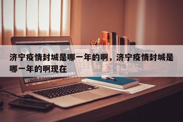济宁疫情封城是哪一年的啊，济宁疫情封城是哪一年的啊现在
