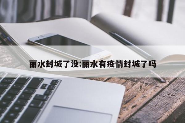 丽水封城了没:丽水有疫情封城了吗