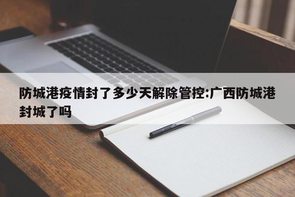 防城港疫情封了多少天解除管控:广西防城港封城了吗