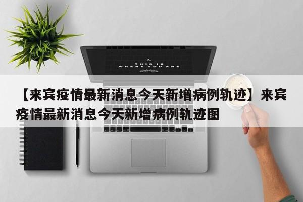 【来宾疫情最新消息今天新增病例轨迹】来宾疫情最新消息今天新增病例轨迹图