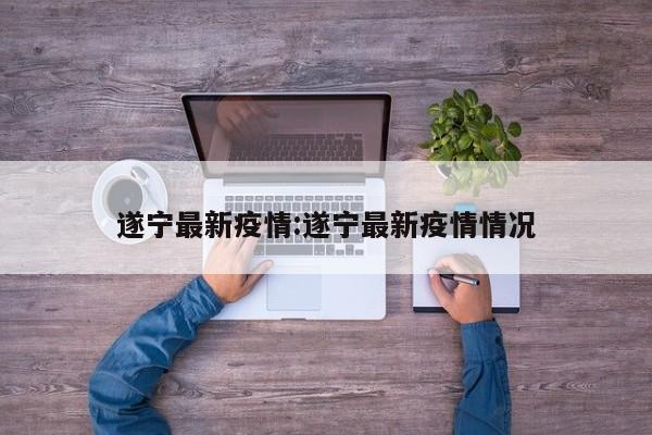 遂宁最新疫情:遂宁最新疫情情况