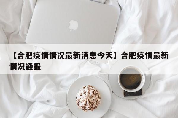 【合肥疫情情况最新消息今天】合肥疫情最新情况通报