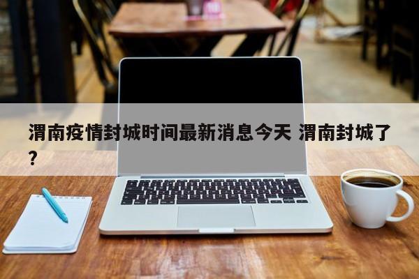 渭南疫情封城时间最新消息今天 渭南封城了?