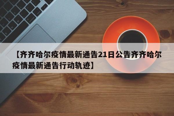 【齐齐哈尔疫情最新通告21日公告齐齐哈尔疫情最新通告行动轨迹】