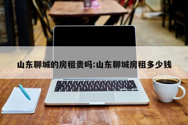 山东聊城的房租贵吗:山东聊城房租多少钱