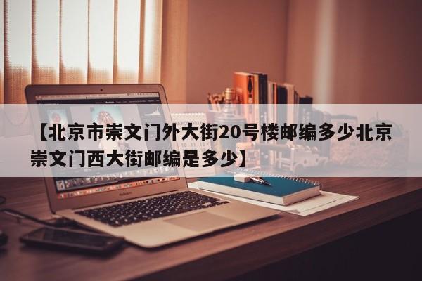 【北京市崇文门外大街20号楼邮编多少北京崇文门西大街邮编是多少】
