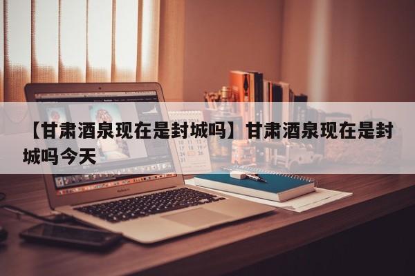 【甘肃酒泉现在是封城吗】甘肃酒泉现在是封城吗今天