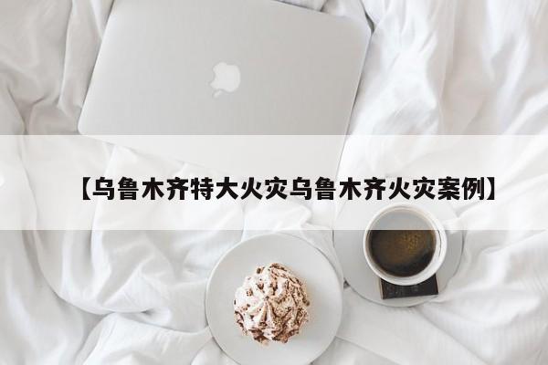 【乌鲁木齐特大火灾乌鲁木齐火灾案例】