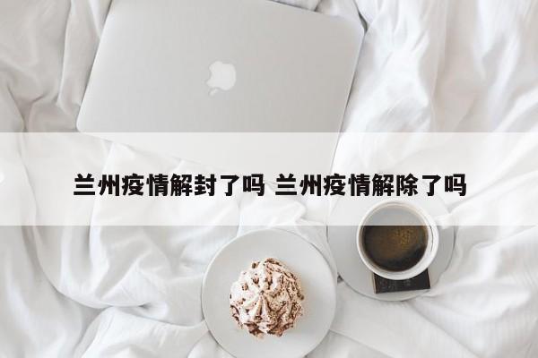兰州疫情解封了吗 兰州疫情解除了吗