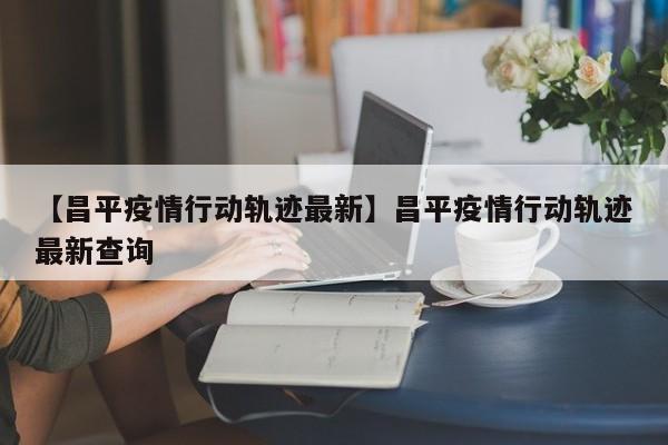 【昌平疫情行动轨迹最新】昌平疫情行动轨迹最新查询