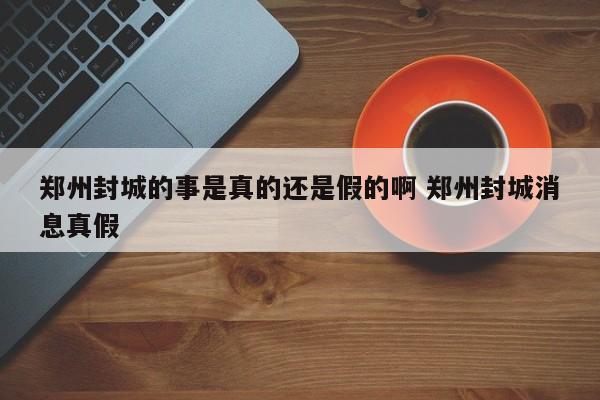 郑州封城的事是真的还是假的啊 郑州封城消息真假