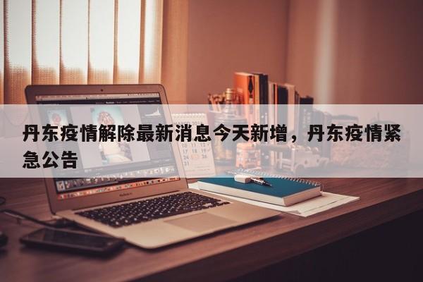 丹东疫情解除最新消息今天新增，丹东疫情紧急公告