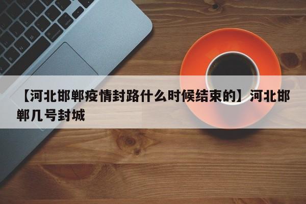 【河北邯郸疫情封路什么时候结束的】河北邯郸几号封城