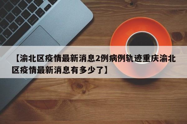 【渝北区疫情最新消息2例病例轨迹重庆渝北区疫情最新消息有多少了】