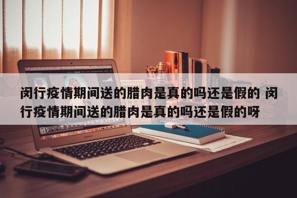 闵行疫情期间送的腊肉是真的吗还是假的 闵行疫情期间送的腊肉是真的吗还是假的呀
