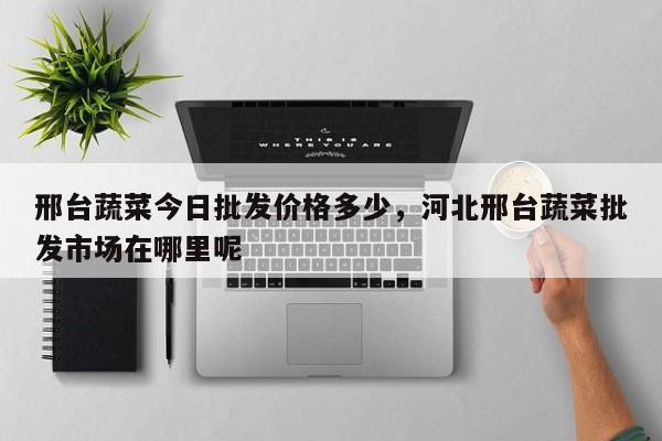 邢台蔬菜今日批发价格多少，河北邢台蔬菜批发市场在哪里呢