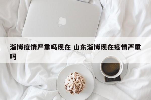 淄博疫情严重吗现在 山东淄博现在疫情严重吗