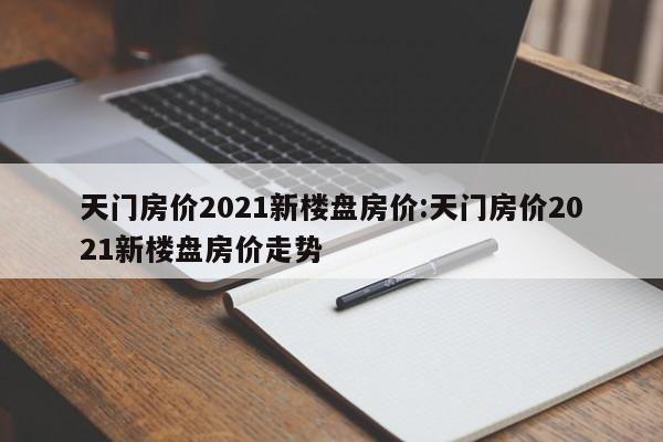 天门房价2021新楼盘房价:天门房价2021新楼盘房价走势