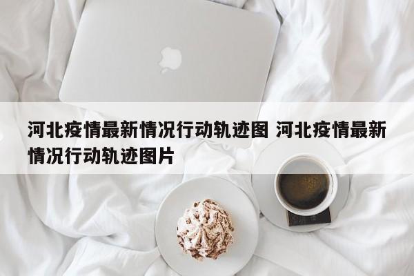 河北疫情最新情况行动轨迹图 河北疫情最新情况行动轨迹图片