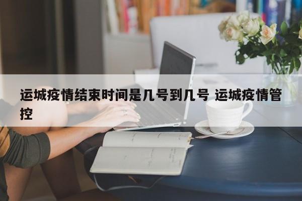 运城疫情结束时间是几号到几号 运城疫情管控