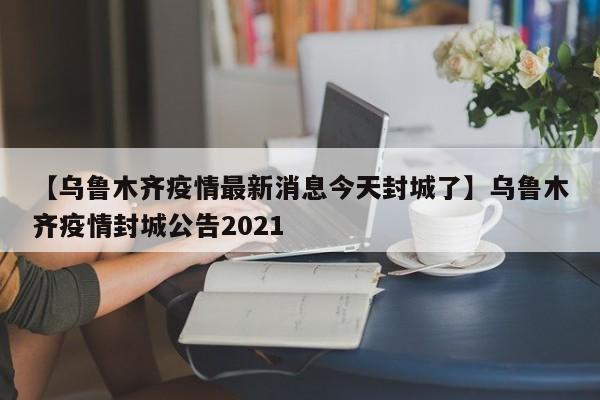 【乌鲁木齐疫情最新消息今天封城了】乌鲁木齐疫情封城公告2021