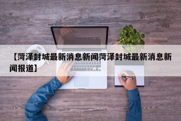 【菏泽封城最新消息新闻菏泽封城最新消息新闻报道】