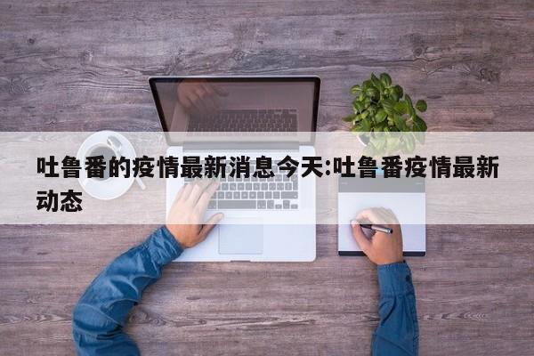吐鲁番的疫情最新消息今天:吐鲁番疫情最新动态