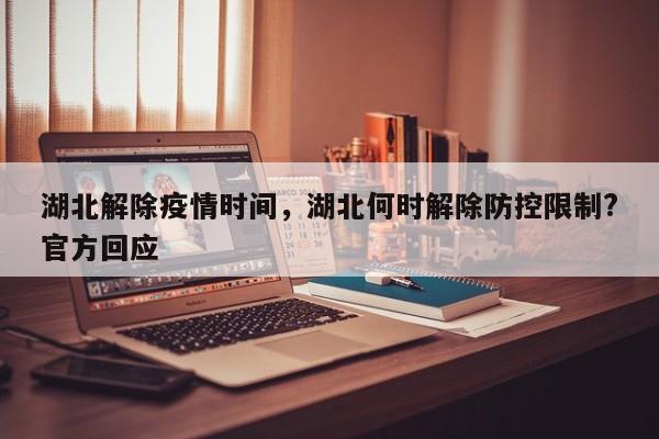 湖北解除疫情时间，湖北何时解除防控限制?官方回应