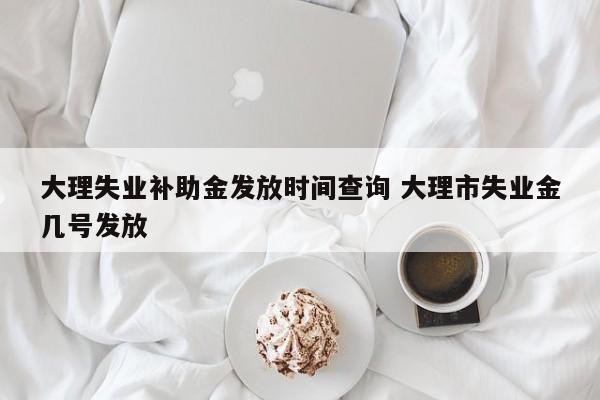 大理失业补助金发放时间查询 大理市失业金几号发放